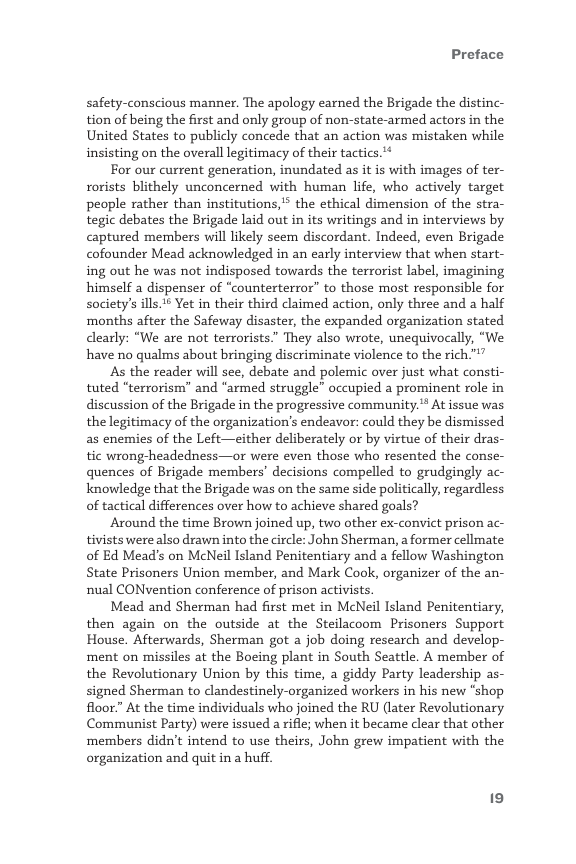 Preface  safety-conscious manner. The apology earned the Brigade the distinc- tion of being the first and only group of non-state-armed actors in the United States to publicly concede that an action was mistaken while insisting on the overall legitimacy of their tactics.**  For our current generation, inundated as it is with images of ter- rorists blithely unconcerned with human life, who actively target people rather than institutions,” the ethical dimension of the stra- tegic debates the Brigade laid out in its writings and in interviews by captured members will likely seem discordant. Indeed, even Brigade cofounder Mead acknowledged in an early interview that when start- ing out he was not indisposed towards the terrorist label, imagining himself a dispenser of “counterterror” to those most responsible for society’s ills.* Yet in their third claimed action, only three and a half ‘months after the Safeway disaster, the expanded organization stated clearly: “We are not terrorists” They also wrote, unequivocally, “We, have no qualms about bringing discriminate violence to the rich™”  As the reader will see, debate and polemic over just what consti- tuted "terrorism” and “armed struggle” occupied a prominent role in discussion of the Brigade in the progressive community.** At issue was thelegitimacy of the organization’s endeavor: could they be dismissed as enemies of the Left—either deliberately or by virtue of their dras- tic wrong-headedness—or were even those who resented the conse- quences of Brigade members’ decisions compelled to grudgingly ac- knowledge that the Brigade was on the same side politically, regardless of tactical differences over how to achieve shared goals?  Around the time Brown joined up, two other ex-convict prison ac- tivists were also drawn into the circle: John Sherman, a former cellmate of Ed Mead’s on McNeil Island Penitentiary and a fellow Washington State Prisoners Union member, and Mark Cook, organizer of the an- nual CONvention conference of prison activists.  Mead and Sherman had first met in McNeil Island Penitentiary, then again on the outside at the Steilacoom Prisoners Support House. Afterwards, Sherman got a job doing research and develop- ment on missiles at the Boeing plant in South Seattle. A member of the Revolutionary Union by this time, a giddy Party leadership as- signed Sherman to landestinely-organized workers in his new “shop floor.” At the time individuals who joined the RU (later Revolutionary Communist Party) were issued a rifle; when it became clear that other members didn’t intend to use theirs, John grew impatient with the organization and quit in a huff. 